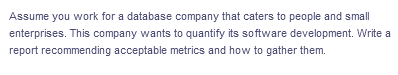 Assume you work for a database company that caters to people and small
enterprises. This company wants to quantify its software development. Write a
report recommending acceptable metrics and how to gather them.
