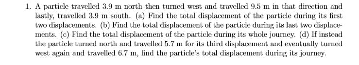 1. A particle travelled 3.9 m north then turned west and travelled 9.5 m in that direction and
lastly, travelled 3.9 m south. (a) Find the total displacement of the particle during its first
two displacements. (b) Find the total displacement of the particle during its last two displace-
ments. (c) Find the total displacement of the particle during its whole journey. (d) If instead
the particle turned north and travelled 5.7 m for its third displacement and eventually turned
west again and travelled 6.7 m, find the particle's total displacement during its journey.
