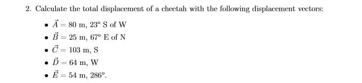 2. Calculate the total displacement of a cheetah with the following displacement vectors:
Ã = 80 m, 23° S of W
• B = 25 m, 67° E of N
• č = 103 m, S
• D = 64 m, W
• E = 54 m, 286°.

