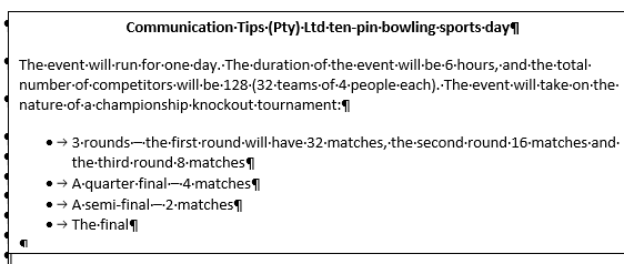 Communication-Tips-(Pty) Ltd-ten-pin-bowling-sports-day
The-event-will-run-for-one-day. The duration-of-the-event-will-be-6-hours,-and-the-total-
number-of-competitors-will-be-128-(32-teams-of-4-people-each)..The-event-will-take-on-the-
nature-of-a-championship-knockout-tournament:
→ 3-rounds-the-first-round-will-have-32-matches, the second-round-16-matches-and-
the-third-round-8-matches
→ A-quarter-final---4-matches
A-semi-final-2-matches
→ The final