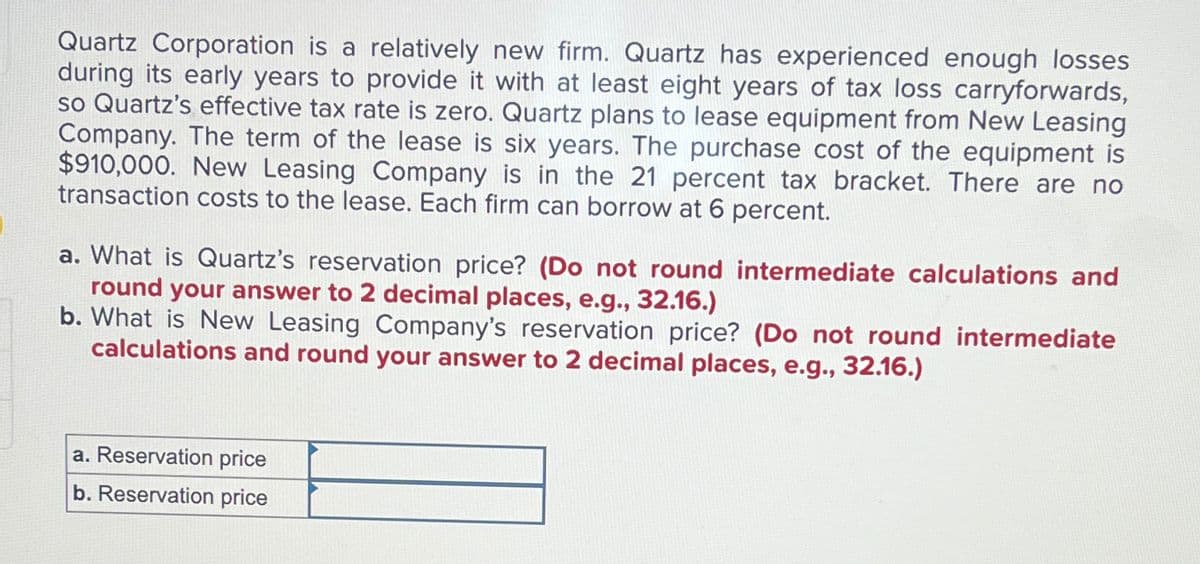 Quartz Corporation is a relatively new firm. Quartz has experienced enough losses
during its early years to provide it with at least eight years of tax loss carryforwards,
so Quartz's effective tax rate is zero. Quartz plans to lease equipment from New Leasing
Company. The term of the lease is six years. The purchase cost of the equipment is
$910,000. New Leasing Company is in the 21 percent tax bracket. There are no
transaction costs to the lease. Each firm can borrow at 6 percent.
a. What is Quartz's reservation price? (Do not round intermediate calculations and
round your answer to 2 decimal places, e.g., 32.16.)
b. What is New Leasing Company's reservation price? (Do not round intermediate
calculations and round your answer to 2 decimal places, e.g., 32.16.)
a. Reservation price
b. Reservation price