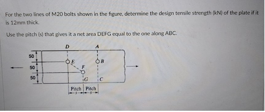 For the two lines of M20 bolts shown in the figure, determine the design tensile strength (kN) of the plate if it
is 12mm thick.
Use the pitch (s) that gives it a net area DEFG equal to the one along ABC.
D
A
50
OE
OB
50
ic
50
Pitch Pitch
