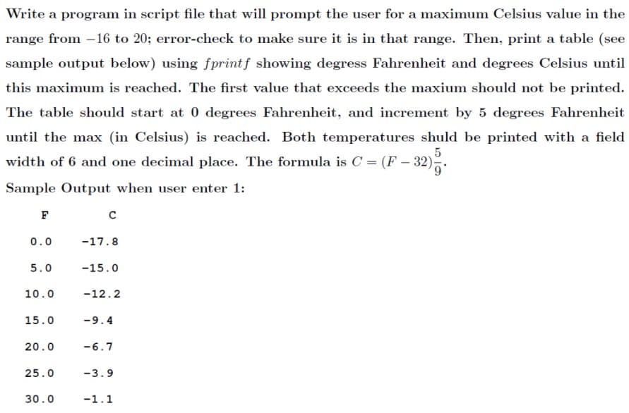 Write a program in script file that will prompt the user for a maximum Celsius value in the
range from -16 to 20; error-check to make sure it is in that range. Then, print a table (see
sample output below) using fprintf showing degress Fahrenheit and degrees Celsius until
this maximum is reached. The first value that exceeds the maxium should not be printed.
The table should start at 0 degrees Fahrenheit, and increment by 5 degrees Fahrenheit
until the max (in Celsius) is reached. Both temperatures shuld be printed with a field
5
width of 6 and one decimal place. The formula is C = (F – 32).
Sample Output when user enter 1:
F
0.0
-17.8
5.0
-15.0
10.0
-12.2
15.0
-9.4
20.0
-6.7
25.0
-3.9
30.0
-1.1
