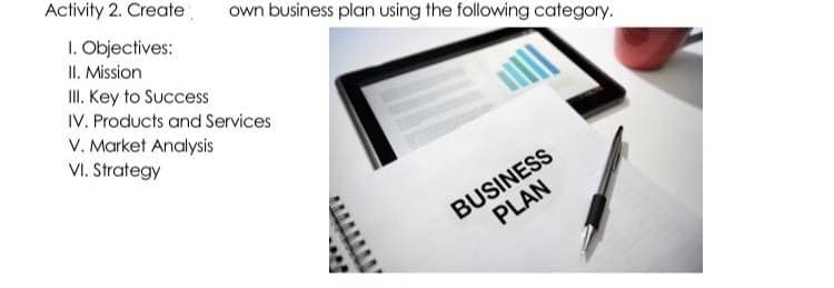 Activity 2. Create
own business plan using the following category.
I. Objectives:
II. Mission
II. Key to Success
IV. Products and Services
V. Market Analysis
VI. Strategy
BUSINESS
PLAN
