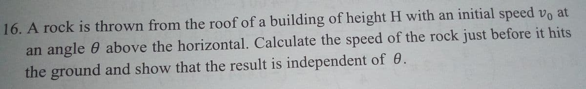 16. A rock is thrown from the roof of a building of height H with an initial speed vo at
an angle 0 above the horizontal. Calculate the speed of the rock just before it hits
the ground and show that the result is independent of 0.
