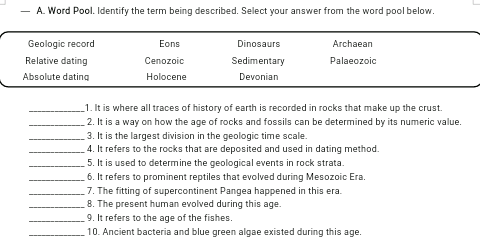 - A. Word Pool. Identify the term being described. Select your answer from the word pool below.
Geologic record
Eons
Dinosaurs
Archaean
Relative dating
Cenozoic
Sedimentary
Palaeozoic
Absolute dating
Holocene
Devonian
_1. It is where all traces of history of earth is recorded in rocks that make up the crust.
2. It is a way on how the age of rocks and fossils can be determined by its numeric value.
3. It is the largest division in the geologic time scale.
4. It refers to the rocks that are deposited and used in dating method.
5. It is used to determine the geological events in rock strata.
6. It refers to prominent reptiles that evolved during Mesozoic Era.
7. The fitting of supercontinent Pangea happened in this era.
8. The present human evolved during this age.
9. It refers to the age of the fishes.
10. Ancient bacteria and blue green algae existed during this age.
