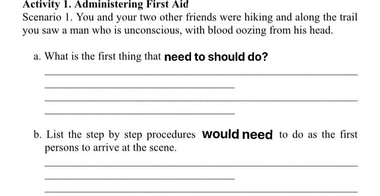 Activity 1. Administering First Aid
Scenario 1. You and your two other friends were hiking and along the trail
you saw a man who is unconscious, with blood oozing from his head.
a. What is the first thing that need to should do?
b. List the step by step procedures would need to do as the first
persons to arrive at the scene.
