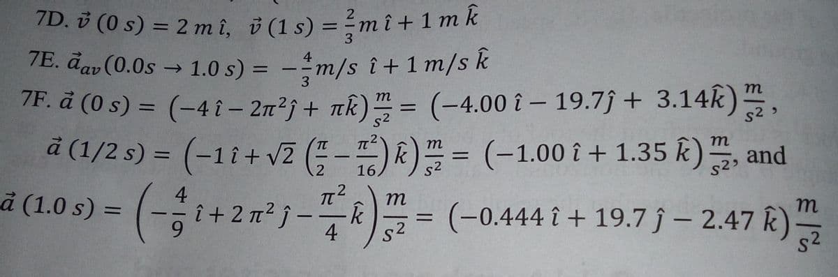 7D. v (0 s) = 2mî, i (1 s) = - mî+ 1 mk
7E. đav (0.0s 1.0 s) = -m/s î+ 1 m/s k
7F. å (0 s) = (-4î- 2n²j+ nk) = (-4.00 î – 19.7j + 3.14k)
á (1/2 s) = (-11+v2 (-) k)프= (-1.00 i + 1.35 k) 프, and
%3D
3
%3D
3
т
m
s2
s2»
m
%3D
s2
(-1.00 î + 1.35 k), and
2
16.
4
à (1.0 s) =
(-승1+2㎡"j-뜻시)프- (-0.444 1 + 19.7j - 2.47 R)을
m
(-0.444 î + 19.7 ĵ – 2.47 k)
s2
%3D
9.
4
