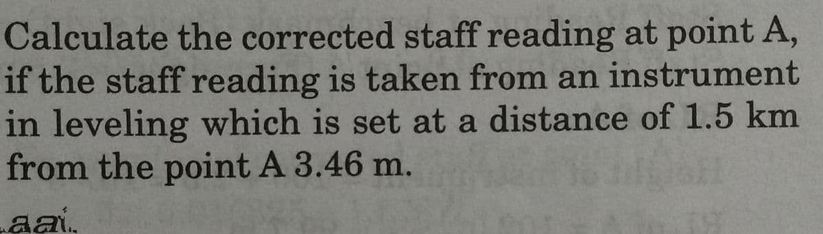 Calculate the corrected staff reading at point A,
if the staff reading is taken from an instrument
in leveling which is set at a distance of 1.5 km
from the point A 3.46 m.
aai..