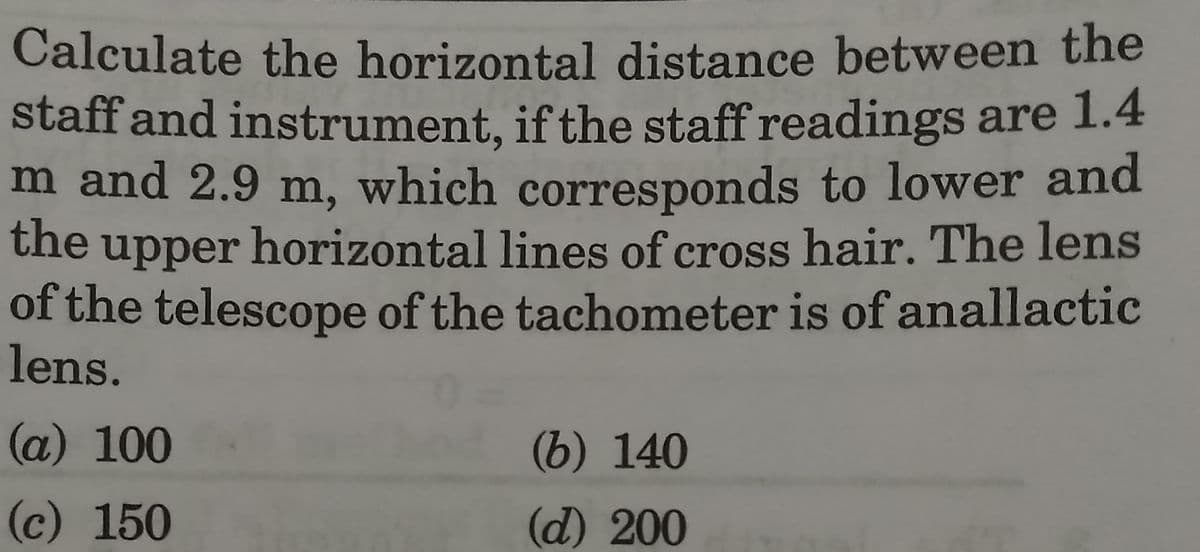 Calculate the horizontal distance between the
staff and instrument, if the staff readings are 1.4
m and 2.9 m, which corresponds to lower and
the upper horizontal lines of cross hair. The lens
of the telescope of the tachometer is of anallactic
lens.
(a) 100
(c) 150
(b) 140
(d) 200