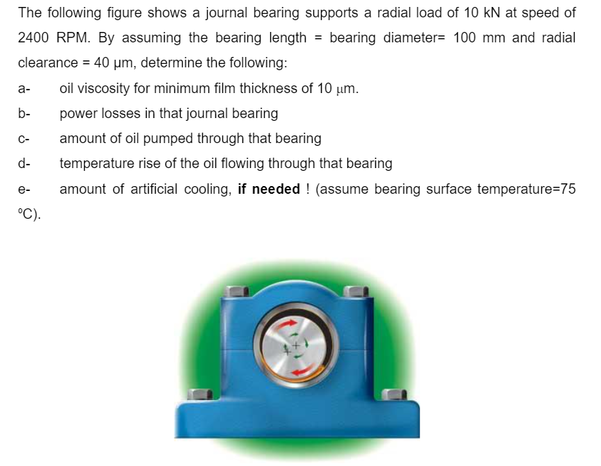 The following figure shows a journal bearing supports a radial load of 10 kN at speed of
2400 RPM. By assuming the bearing length
bearing diameter= 100 mm and radial
clearance = 40 µm, determine the following:
a-
oil viscosity for minimum film thickness of 10 um.
b-
power losses in that journal bearing
C-
amount of oil pumped through that bearing
d-
temperature rise of the oil flowing through that bearing
amount of artificial cooling, if needed ! (assume bearing surface temperature=75
e-
°C).
