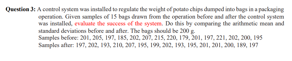 Question 3: A control system was installed to regulate the weight of potato chips dumped into bags in a packaging
operation. Given samples of 15 bags drawn from the operation before and after the control system
was installed, evaluate the success of the system. Do this by comparing the arithmetic mean and
standard deviations before and after. The bags should be 200 g.
Samples before: 201, 205, 197, 185, 202, 207, 215, 220, 179, 201, 197, 221, 202, 200, 195
Samples after: 197, 202, 193, 210, 207, 195, 199, 202, 193, 195, 201, 201, 200, 189, 197

