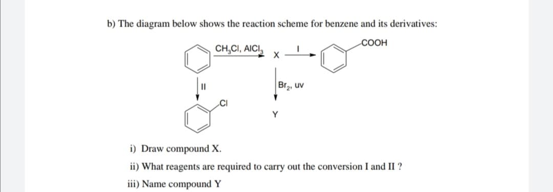 b) The diagram below shows the reaction scheme for benzene and its derivatives:
СООН
CH,CI, AICI,
Br2, uv
.CI
Y
i) Draw compound X.
ii) What reagents are required to carry out the conversion I and II ?
iii) Name compound Y
