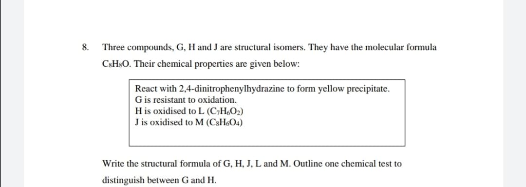 8.
Three compounds, G, H and J are structural isomers. They have the molecular formula
C3H$O. Their chemical properties are given below:
React with 2,4-dinitrophenylhydrazine to form yellow precipitate.
G is resistant to oxidation.
H is oxidised to L (C7H6O2)
J is oxidised to M (C8H6O4)
Write the structural formula of G, H, J, L and M. Outline one chemical test to
distinguish between G and H.
