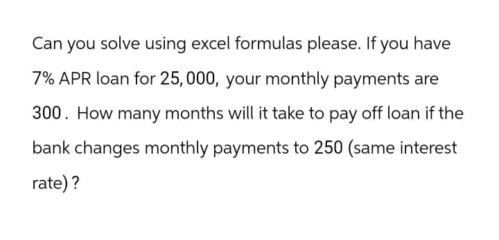 Can
you I solve using excel formulas please. If you have
7% APR loan for 25,000, your monthly payments are
300. How many months will it take to pay off loan if the
bank changes monthly payments to 250 (same interest
rate)?