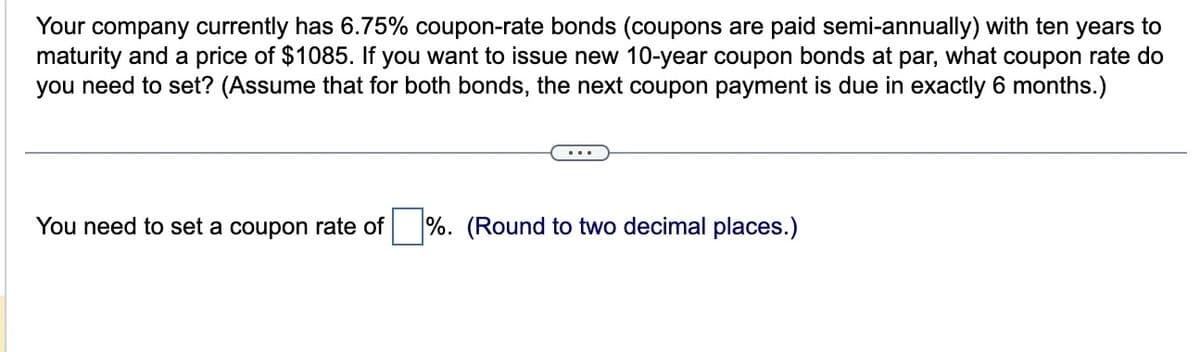 Your company currently has 6.75% coupon-rate bonds (coupons are paid semi-annually) with ten years to
maturity and a price of $1085. If you want to issue new 10-year coupon bonds at par, what coupon rate do
you need to set? (Assume that for both bonds, the next coupon payment is due in exactly 6 months.)
You need to set a coupon rate of
%. (Round to two decimal places.)