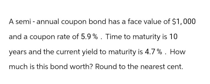 A semi-annual coupon bond has a face value of $1,000
and a coupon rate of 5.9%. Time to maturity is 10
years and the current yield to maturity is 4.7%. How
much is this bond worth? Round to the nearest cent.
