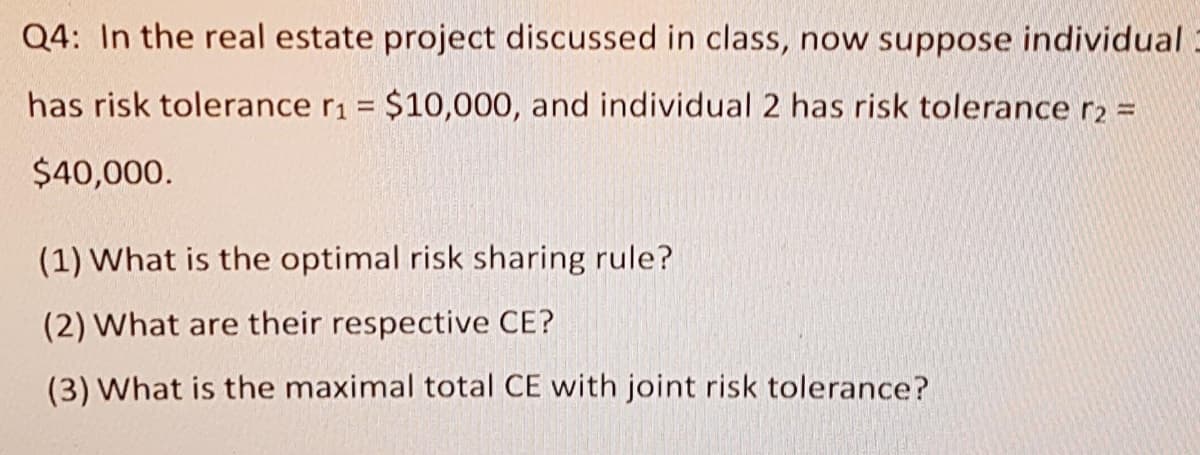 Q4: In the real estate project discussed in class, now suppose individual
has risk tolerance r1 = $10,000, and individual 2 has risk tolerance r2 D
$40,000.
(1) What is the optimal risk sharing rule?
(2) What are their respective CE?
(3) What is the maximal total CE with joint risk tolerance?
