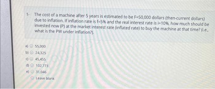 5- The cost of a machine after 5 years is estimated to be F=50,000 dollars (then-current dollars)
due to inflation. If inflation rate is f-5% and the real interest rate is i=10%, how much should be
invested now (P) at the market interest rate (inflated rate) to buy the machine at that time? (i.e.,
what is the PW under inflation?).
55,000
24,325
C)
45,455
d)
102,773
e)
31,046
Leave blank
