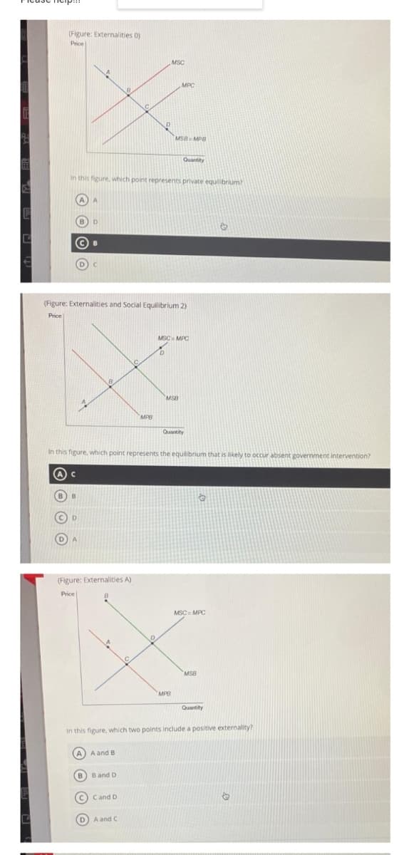 (Figure: Externalities 0)
Price
MSC
MPC
MSB- MPB
Quantity
In this figure, which point represents private equilibrium?
(Figure: Externalities and Social Equilibrium 2)
Price
MSC MPC
8.
MSB
MPB
Quantity
In this figure, which point represents the equilibrium that is likely to occur absent government intervention?
B
(Figure: Externalities A)
Price
MSC= MPC
MSB
MPB
Quantity
In this figure, which two points include a positive externality?
A
A and B
B) Band D
c) Cand D
DA and C
O O © O
