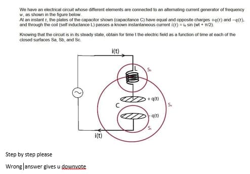 We have an electrical circuit whose different elements are connected to an alternating current generator of frequency
w, as shown in the figure below.
At an instant t, the plates of the capacitor shown (capacitance C) have equal and opposite charges +q(t) and -q(t).
and through the coil (self inductance L) passes a known instantaneous current i(t) = l sin (wt + T2).
Knowing that the circuit is in its steady state, obtain for time t the electric field as a function of time at each of the
closed surfaces Sa, Sb, and Sc.
i(t)
+ qlt)
S.
qlt)
i(t)
Step by step please
Wrong|answer gives u downvote
