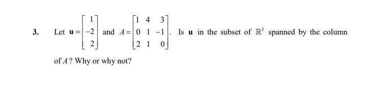 [i 4 3
Let u =-2 and A=|0 1 -1
|2 1 0
Is u in the subset of R' spanned by the column
2
of A? Why or why not?
3.
