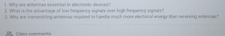 1. Why are antennas essential in electronic devices?
2. What is the advantage of low frequency signals over high frequency signals?
3. Why are transmitting antennas required to handle much more electrical energy than receiving antennas?
2 Class comments
