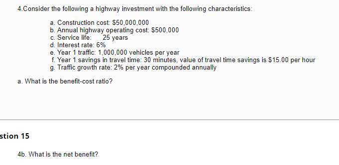 4. Consider the following a highway investment with the following characteristics:
a. Construction cost: $50,000,000
b. Annual highway operating cost: $500,000
c. Service life:
25 years
d. Interest rate: 6%
e. Year 1 traffic: 1,000,000 vehicles per year
f. Year 1 savings in travel time: 30 minutes, value of travel time savings is $15.00 per hour
g. Traffic growth rate: 2% per year compounded annually
a. What is the benefit-cost ratio?
stion 15
4b. What is the net benefit?