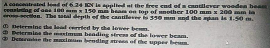 A concentrated load of 6.24 KN is appliled at the free end of a cantilever wooden beam
consisting of one 100 mm x 150 mm beam on top of another 100 mm x 200 mm in
cross-section. The total depth of the cantilever is 350 mm and the span is 1.50 m.
O Determine the load carried by the lower beam.
ODetermine the maximum bending stress of the lower beam.
Determine the maximum bending stress of the upper beam.
