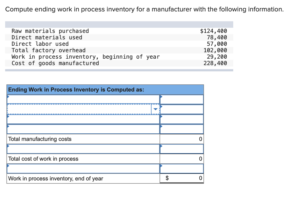 Compute ending work in process inventory for a manufacturer with the following information.
Raw materials purchased
Direct materials used
Direct labor used
Total factory overhead
Work in process inventory, beginning of year
Cost of goods manufactured
Ending Work in Process Inventory is Computed as:
Total manufacturing costs
Total cost of work in process
Work in process inventory, end of year
$124,400
78,400
57,000
102,000
29, 200
228,400
0
0
0