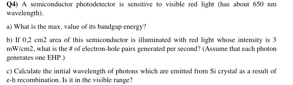 Q4) A semiconductor photodetector is sensitive to visible red light (has about 650 nm
wavelength).
a) What is the max. value of its bandgap energy?
b) If 0,2 cm2 area of this semiconductor is illuminated with red light whose intensity is 3
mW/cm2, what is the # of electron-hole pairs generated per second? (Assume that each photon
generates one EHP.)
c) Calculate the initial wavelength of photons which are emitted from Si crystal as a result of
e-h recombination. Is it in the visible range?