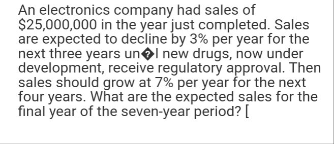 An electronics company had sales of
$25,000,000 in the year just completed. Sales
are expected to decline by 3% per year for the
next three years un�l new drugs, now under
development, receive regulatory approval. Then
sales should grow at 7% per year for the next
four years. What are the expected sales for the
final year of the seven-year period? [