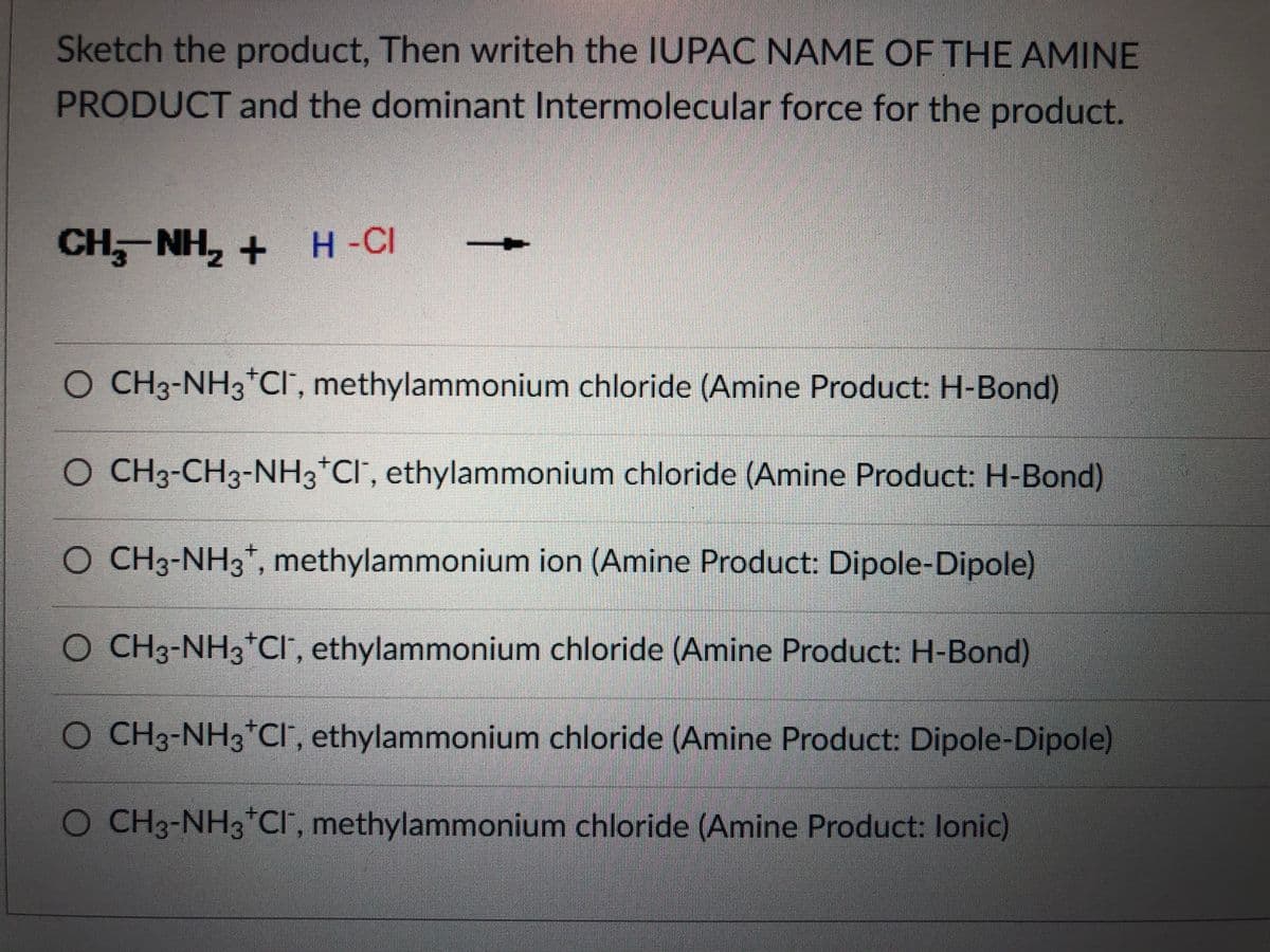 Sketch the product, Then writeh the IUPAC NAME OF THE AMINE
PRODUCT and the dominant Intermolecular force for the product.
CH, NH, + H -CI
O CH3-NH3*Cr, methylammonium chloride (Amine Product: H-Bond)
O CH3-CH3-NH3*Cl', ethylammonium chloride (Amine Product: H-Bond)
O CH3-NH3*, methylammonium ion (Amine Product: Dipole-Dipole)
+.
O CH3-NH3*CI , ethylammonium chloride (Amine Product: H-Bond)
O CH3-NH3*CI', ethylammonium chloride (Amine Product: Dipole-Dipole)
CH3-NH3*Cl", methylammonium chloride (Amine Product: lonic)
