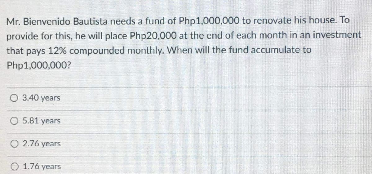 Mr. Bienvenido Bautista needs a fund of Php1,000,000 to renovate his house. To
provide for this, he will place Php20,000 at the end of each month in an investment
that pays 12% compounded monthly. When will the fund accumulate to
Php1,000,000?
O 3.40 years
O 5.81 years
O 2.76 years
1.76 years
