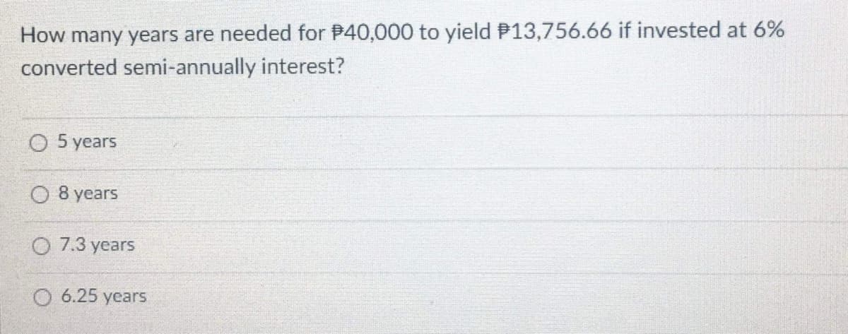 How many years are needed for P40,000 to yield P13,756.66 if invested at 6%
converted semi-annually interest?
O 5 years
8 years
O 7.3 years
O 6.25 years

