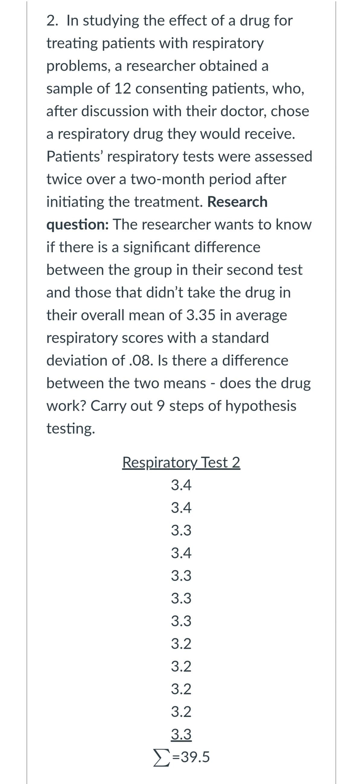 2. In studying the effect of a drug for
treating patients with respiratory
problems, a researcher obtained a
sample of 12 consenting patients, who,
after discussion with their doctor, chose
a respiratory drug they would receive.
Patients' respiratory tests were assessed
twice over a two-month period after
initiating the treatment. Research
question: The researcher wants to know
if there is a significant difference
between the group in their second test
and those that didn't take the drug in
their overall mean of 3.35 in average
respiratory scores with a standard
deviation of .08. Is there a difference
between the two means - does the drug
work? Carry out 9 steps of hypothesis
testing.
Respiratory Test 2
3.4
3.4
3.3
3.4
3.3
3.3
3.3
3.2
3.2
3.2
3.2
3.3
Σ-39.5
