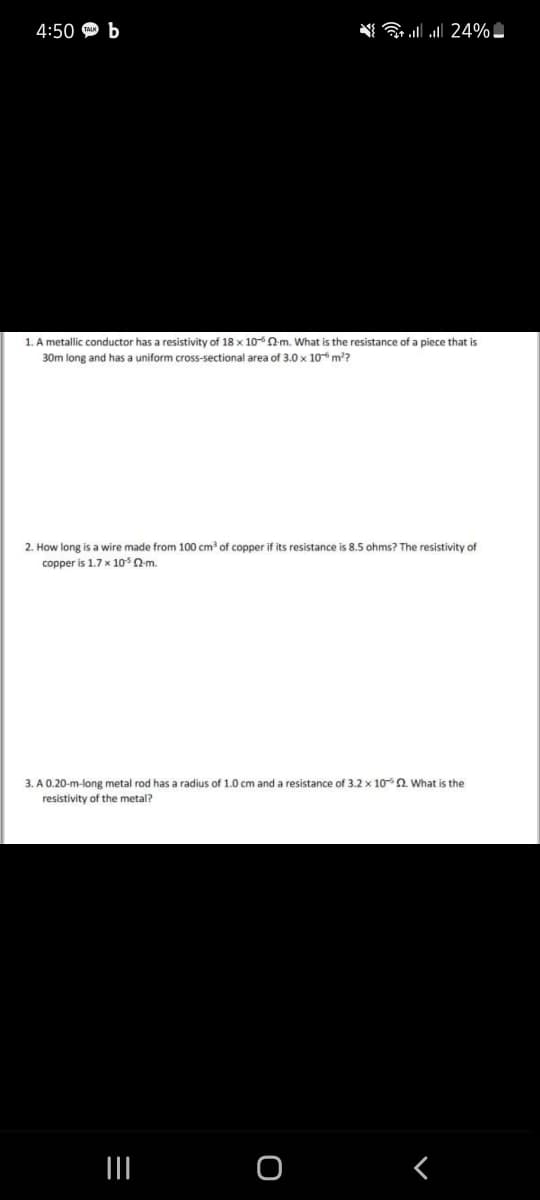 4:50 Ф Ь
ll all 24% -
1. A metallic conductor has a resistivity of 18 x 100-m. What is the resistance of a piece that is
30m long and has a uniform cross-sectional area of 3.0 x 10 m?
2. How long is a wire made from 100 cm of copper if its resistance is 8.5 ohms? The resistivity of
copper is 1.7 x 10Qm.
3. A 0.20-m-long metal rod has a radius of 1.0 cm and a resistance of 3.2 x 10 a. What is the
resistivity of the metal?
