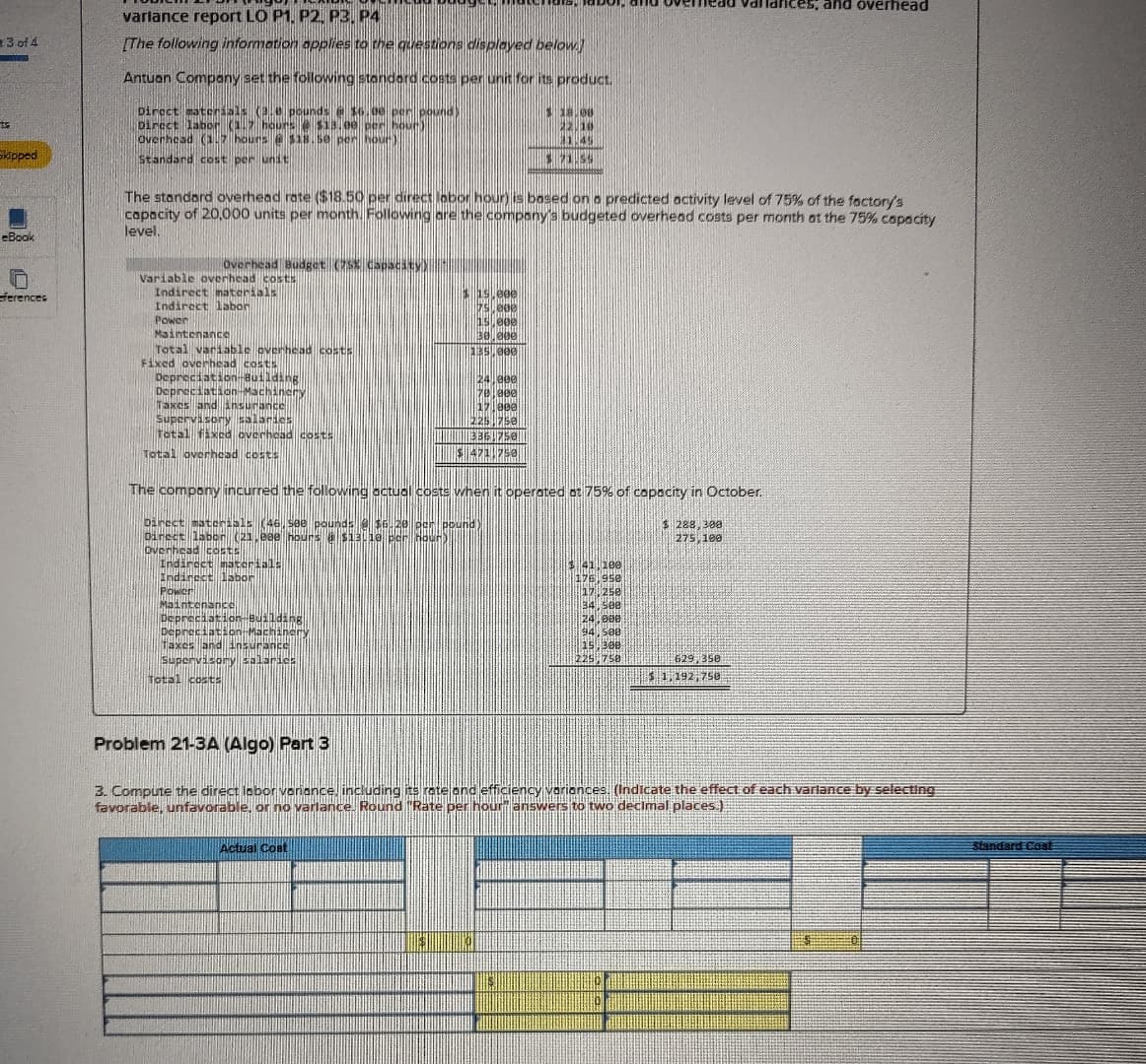 variance report LO P1, P2, P3, P4
3 of 4
[The following information applies to the questions displayed below)
and overhead
Skipped
eBook
ferences
Antuan Company set the following standard costs per unit for its product.
Direct materials (3.0 pounds @ $6.00
Direct labor (1.7 hours $13.00
Overhead (1.7 hours $18.50 per hour
Standard cost per unit
$ 18.00
The standard overhead rate ($18.50 per direct labor hour) is based on a predicted activity level of 75% of the factory's
capacity of 20,000 units per month. Following are the company's budgeted overhead costs per month at the 75% capacity
level.
Overhead Budget (75% Capacity)
Variable overhead costs
Indirect materials
Indirect labor
15.000
Power
Maintenance
000
$0.000
Total variable overhead costs
135,000
Fixed overhead costs
Depreciation-Building
24.000
1701800
17.000
225.750
13361750
$ 471,750
Depreciation-Machinery
Taxes and insurance
Supervisory salaries
Total fixed overhead costs
Total overhead costs
The company incurred the following actual costs when it operated at 75% of capacity in October.
Direct materials (46, see pounds @ $6.
Direct labor (21,080 hours @ $13110 p
pound
Overhead costs
Indirect materials
Indirect labor
Maintenance
Depreciation-Building
Depreciation Machinery
Taxes and insurance
Supervisory salaries
Total costs
$ 288,300
275,100
41 100
176,950
17,250
34,500
24,000
94,500
15.300
225,758
629, 350
$1,192,750
Problem 21-3A (Algo) Part 3
3. Compute the direct labor variance, including its rate and efficiency variances. (Indicate the effect of each varlance by selecting
favorable, unfavorable, or no varlance. Round "Rate per hour" answers to two decimal places.)
Actual Cost
Standard Cost
