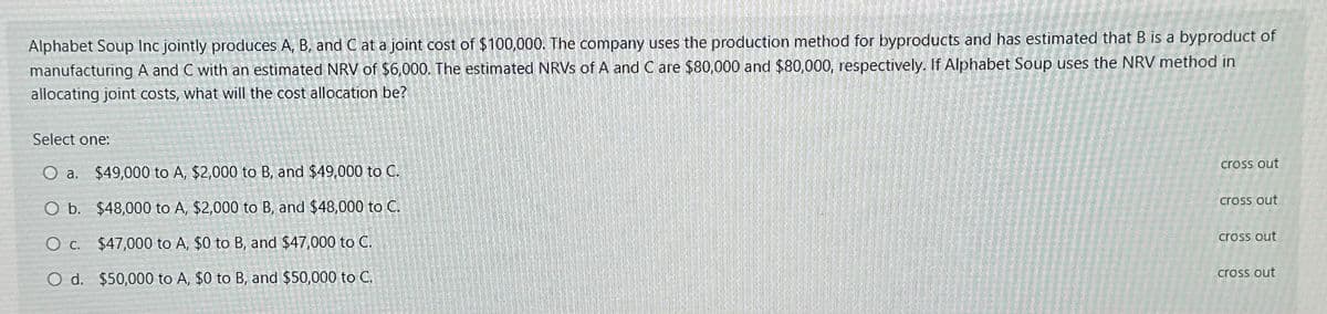 Alphabet Soup Inc jointly produces A, B, and C at a joint cost of $100,000. The company uses the production method for byproducts and has estimated that B is a byproduct of
manufacturing A and C with an estimated NRV of $6,000. The estimated NRVS of A and C are $80,000 and $80,000, respectively. If Alphabet Soup uses the NRV method in
allocating joint costs, what will the cost allocation be?
Select one:
O a. $49,000 to A, $2,000 to B, and $49,000 to C.
O b. $48,000 to A, $2,000 to B, and $48,000 to C.
O c. $47,000 to A, $0 to B, and $47,000 to C.
O d. $50,000 to A, $0 to B, and $50,000 to C.
cross out
cross out
cross out
cross out