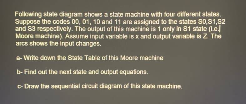 Following state diagram shows a state machine with four different states.
Suppose the codes 00, 01, 10 and 11 are assigned to the states S0,S1,S2
and S3 respectively. The output of this machine is 1 only in S1 state (i.e.l
Moore machine). Assume input variable is x and output variable is Z. The
arcs shows the input changes.
a-Write down the State Table of this Moore machine
b- Find out the next state and output equations.
c-Draw the sequential circuit diagram of this state machine.