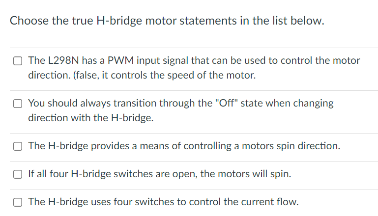 Choose the true H-bridge motor statements in the list below.
O The L298N has a PWM input signal that can be used to control the motor
direction. (false, it controls the speed of the motor.
O You should always transition through the "Off" state when changing
direction with the H-bridge.
O The H-bridge provides a means of controlling a motors spin direction.
O If all four H-bridge switches are open, the motors will spin.
O The H-bridge uses four switches to control the current flow.
