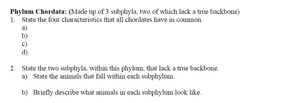 Phylum Chordata: (Made up of 3 subphyla, two of which lack a true backbone)
State the four characteristics that all chordates have in common.
1.
a)
b)
c)
d)
2. State the two subphyla, within this phylum, that lack a true backbone.
a) State the animals that fall within each subphylum.
b) Briefly describe what animals in each subphylum look like.
