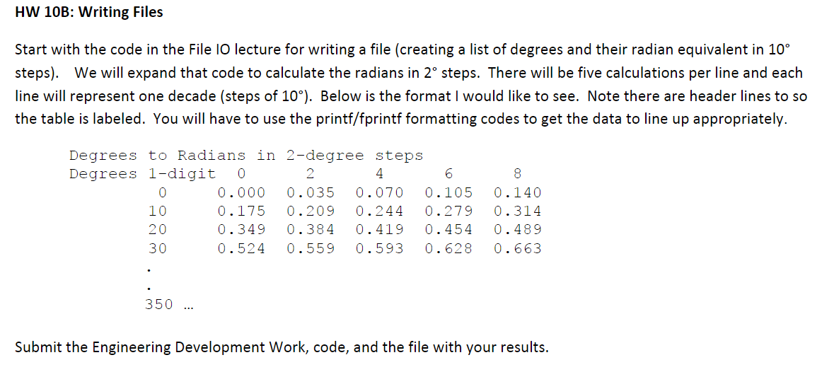 HW 10B: Writing Files
Start with the code in the File IO lecture for writing a file (creating a list of degrees and their radian equivalent in 10°
steps). We will expand that code to calculate the radians in 2° steps. There will be five calculations per line and each
line will represent one decade (steps of 10°). Below is the format I would like to see. Note there are header lines to so
the table is labeled. You will have to use the printf/fprintf formatting codes to get the data to line up appropriately.
Degrees to Radians in 2-degree steps
Degrees 1-digit
2
4
8
0.000
0.035
0.070
0.105
0.140
10
0.175
0.209
0.244
0.279
0.314
20
0.349
0.384
0.419
0.454
0.489
30
0.524
0.559
0.593
0.628
0.663
350
Submit the Engineering Development Work, code, and the file with your results.
