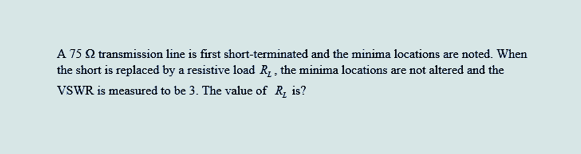 A 75 2 transmission line is first short-terminated and the minima locations are noted. When
the short is replaced by a resistive load R₂, the minima locations are not altered and the
VSWR is measured to be 3. The value of R₂ is?