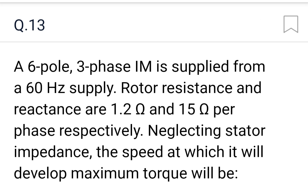 Q.13
A 6-pole, 3-phase IM is supplied from
a 60 Hz supply. Rotor resistance and
reactance are 1.2 Q and 150 per
phase respectively. Neglecting stator
impedance, the speed at which it will
develop maximum torque will be: