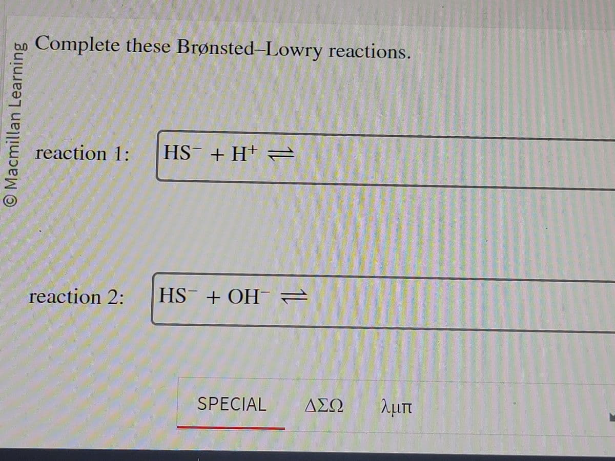 O Macmillan Learning
Complete these Brønsted-Lowry reactions.
reaction 1: HS¯ + H+ =
reaction 2:
HST + OH
11
SPECIAL ΔΣΩ
λμπ