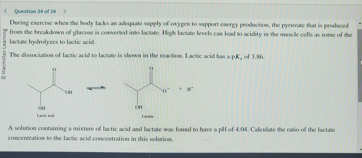 <Question 34 of 34 >
During exercise when the body lacks an adequate supply of oxygen to support energy production, the pyruvate that is produced
from the breakdown of glucose is converted into lactate. High lactate levels can lead to acidity in the muscle cells as some of the
lactate hydrolyzes to lactic acid.
The dissociation of lactic acid to lactate is shown in the reaction. Lactic acid has a pK₁ of 3.86.
O Macmillan Learning
O
OH
Lactic acid
OH
OH
Lactate
O
+ H+
A solution containing a mixture of lactic acid and lactate was found to have a pH of 4.04. Calculate the ratio of the lactate
concentration to the lactic acid concentration in this solution.