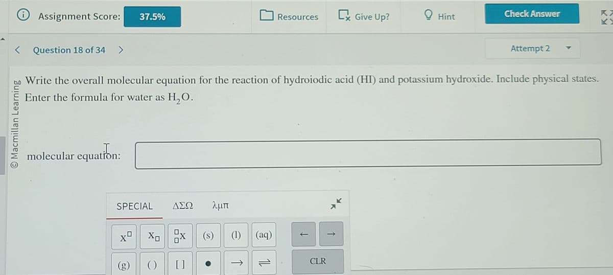 i
Assignment Score:
< Question 18 of 34 >
O Macmillan Learning
I
molecular equation:
37.5%
SPECIAL ΔΣΩ λμπ
(g)
XoX
Write the overall molecular equation for the reaction of hydroiodic acid (HI) and potassium hydroxide. Include physical states.
Enter the formula for water as H₂O.
() []
(s)
(1) (aq)
Resources
11
CLR
➡ Give Up?
↑
Hint
Check Answer
Attempt 2
KX