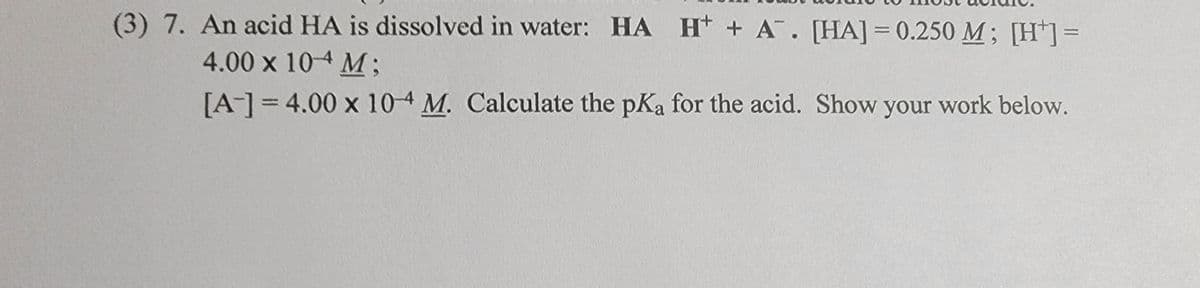 (3) 7. An acid HA is dissolved in water: HA H+ A. [HA] = 0.250 M; [H¹] =
4.00 x 104 M;
[A-]=4.00 x 10-4 M. Calculate the pKa for the acid. Show your work below.