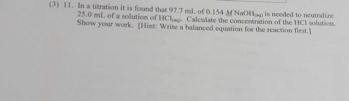 (3) 11. In a titration it is found that 97.7 mL of 0.154 M NaOH(aq) is needed to neutralize
25.0 mL of a solution of HCl(aq). Calculate the concentration of the HCl solution.
Show your work. [Hint: Write a balanced equation for the reaction first.]
